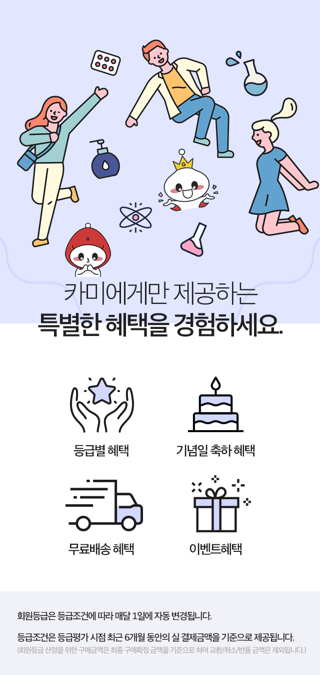 카미에게만 제공하는 특별한 혜택을 경험하세요. 등급별혜택, 기념일 축하 혜택, 무료배송 혜택, 이벤트 혜택. 회원등급은 등급조건에 따라 매달 1일에 자동 변경됩니다.등급조건은 등급평가 시점 최근 6개월 동안의 실 결제금액을 기준으로 제공됩니다.(회원등급 산정을 위한 구매금액은 최종 구매확정 금액을 기준으로 하며 교환/취소/반품 금액은 제외됩니다.)